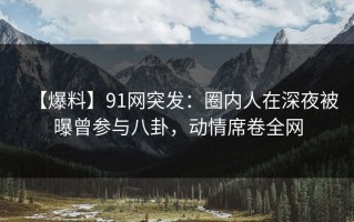 【爆料】91网突发：圈内人在深夜被曝曾参与八卦，动情席卷全网