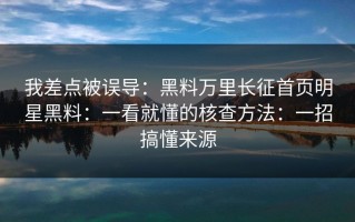 我差点被误导：黑料万里长征首页明星黑料：一看就懂的核查方法：一招搞懂来源