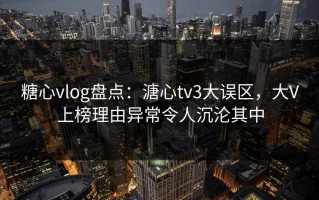 糖心vlog盘点：溏心tv3大误区，大V上榜理由异常令人沉沦其中