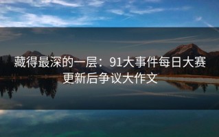 藏得最深的一层：91大事件每日大赛更新后争议大作文