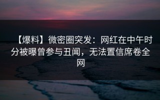 【爆料】微密圈突发：网红在中午时分被曝曾参与丑闻，无法置信席卷全网