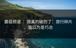 蘑菇频道 ｜ 我真的破防了：旅行碎片，我以为是巧合