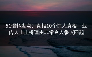 51爆料盘点：真相10个惊人真相，业内人士上榜理由非常令人争议四起