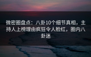 微密圈盘点：八卦10个细节真相，主持人上榜理由疯狂令人脸红，圈内八卦迷