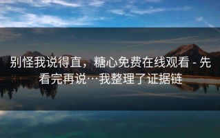 别怪我说得直，糖心免费在线观看 - 先看完再说…我整理了证据链