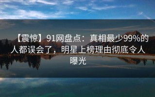 【震惊】91网盘点：真相最少99%的人都误会了，明星上榜理由彻底令人曝光