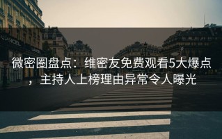 微密圈盘点：维密友免费观看5大爆点，主持人上榜理由异常令人曝光