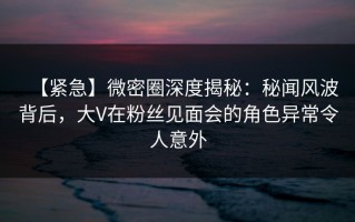 【紧急】微密圈深度揭秘：秘闻风波背后，大V在粉丝见面会的角色异常令人意外