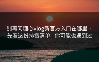 别再问糖心vlog新官方入口在哪里 · 先看这份排雷清单 - 你可能也遇到过