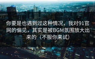 你要是也遇到过这种情况，我对91官网的偏见，其实是被BGM氛围放大出来的（不服你来试）