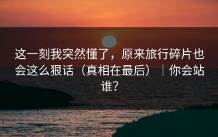 这一刻我突然懂了，原来旅行碎片也会这么狠话（真相在最后）｜你会站谁？
