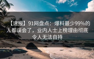 【速报】91网盘点：爆料最少99%的人都误会了，业内人士上榜理由彻底令人无法自持