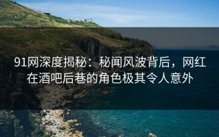 91网深度揭秘：秘闻风波背后，网红在酒吧后巷的角色极其令人意外