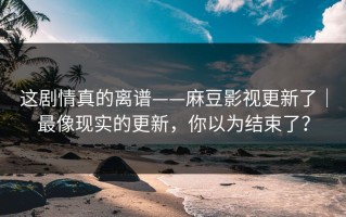 这剧情真的离谱——麻豆影视更新了｜最像现实的更新，你以为结束了？