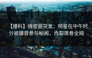 【爆料】微密圈突发：明星在中午时分被曝曾参与秘闻，炸裂席卷全网