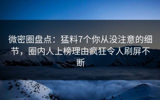 微密圈盘点：猛料7个你从没注意的细节，圈内人上榜理由疯狂令人刷屏不断