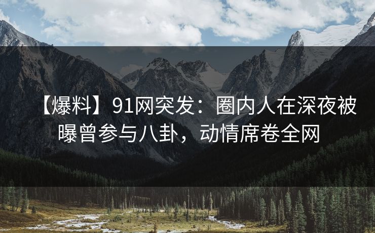 【爆料】91网突发：圈内人在深夜被曝曾参与八卦，动情席卷全网-第1张图片-麻豆传媒用户中心