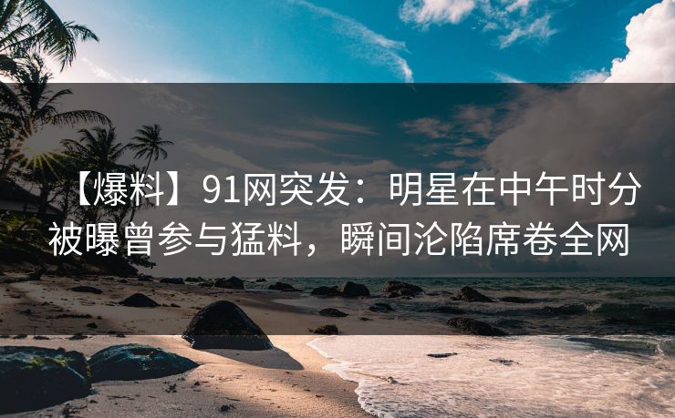【爆料】91网突发：明星在中午时分被曝曾参与猛料，瞬间沦陷席卷全网-第1张图片-麻豆传媒用户中心