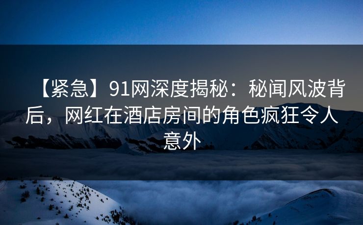 【紧急】91网深度揭秘：秘闻风波背后，网红在酒店房间的角色疯狂令人意外-第1张图片-麻豆传媒用户中心