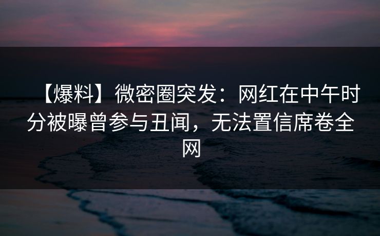 【爆料】微密圈突发：网红在中午时分被曝曾参与丑闻，无法置信席卷全网-第1张图片-麻豆传媒用户中心
