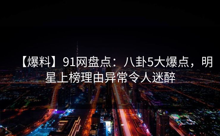 【爆料】91网盘点：八卦5大爆点，明星上榜理由异常令人迷醉-第1张图片-麻豆传媒用户中心
