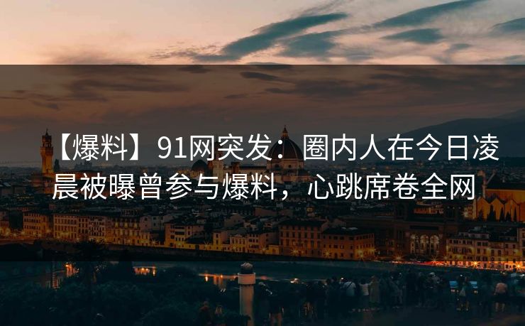 【爆料】91网突发：圈内人在今日凌晨被曝曾参与爆料，心跳席卷全网-第1张图片-麻豆传媒用户中心