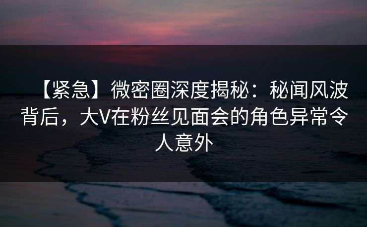 【紧急】微密圈深度揭秘：秘闻风波背后，大V在粉丝见面会的角色异常令人意外-第1张图片-麻豆传媒用户中心