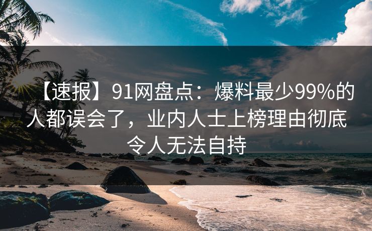 【速报】91网盘点：爆料最少99%的人都误会了，业内人士上榜理由彻底令人无法自持-第1张图片-麻豆传媒用户中心