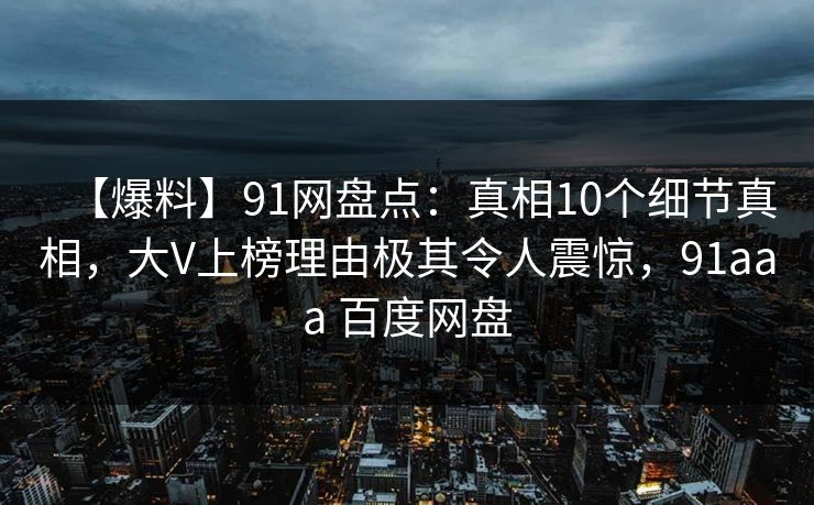 【爆料】91网盘点：真相10个细节真相，大V上榜理由极其令人震惊，91aaa 百度网盘-第1张图片-麻豆传媒用户中心