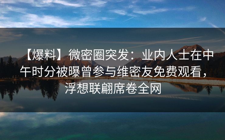 【爆料】微密圈突发：业内人士在中午时分被曝曾参与维密友免费观看，浮想联翩席卷全网-第1张图片-麻豆传媒用户中心