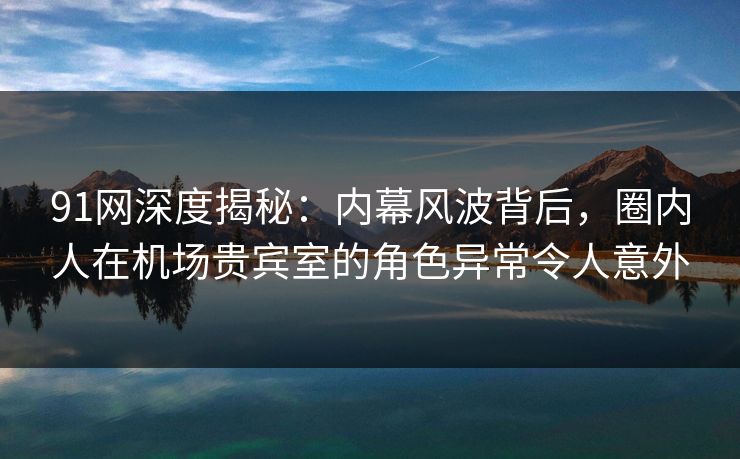 91网深度揭秘：内幕风波背后，圈内人在机场贵宾室的角色异常令人意外-第1张图片-麻豆传媒用户中心