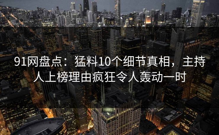 91网盘点：猛料10个细节真相，主持人上榜理由疯狂令人轰动一时-第1张图片-麻豆传媒用户中心