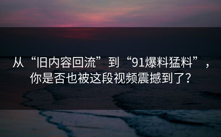 从“旧内容回流”到“91爆料猛料”，你是否也被这段视频震撼到了？