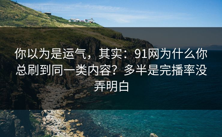 你以为是运气，其实：91网为什么你总刷到同一类内容？多半是完播率没弄明白