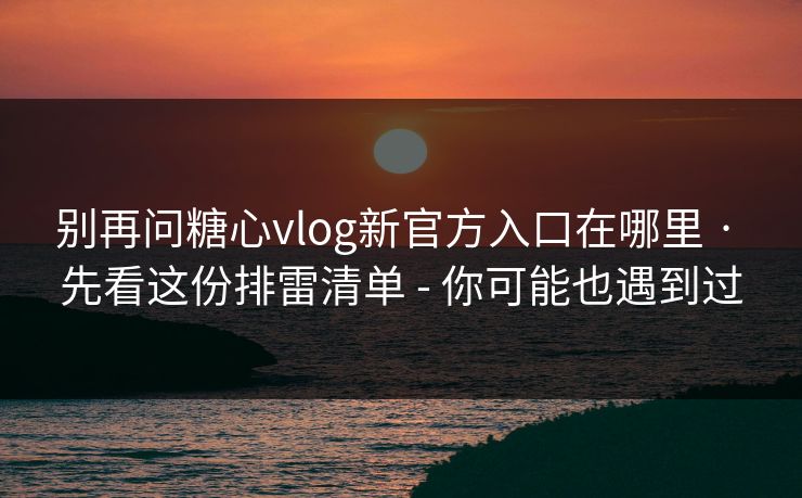 别再问糖心vlog新官方入口在哪里 · 先看这份排雷清单 - 你可能也遇到过