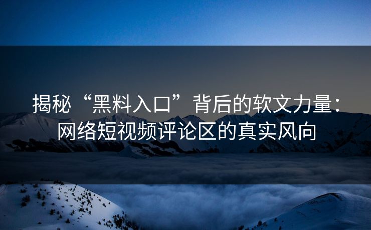 揭秘“黑料入口”背后的软文力量：网络短视频评论区的真实风向