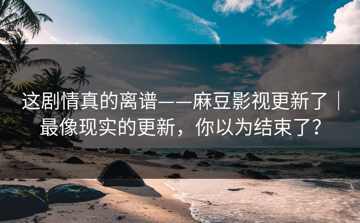 这剧情真的离谱——麻豆影视更新了｜最像现实的更新，你以为结束了？
