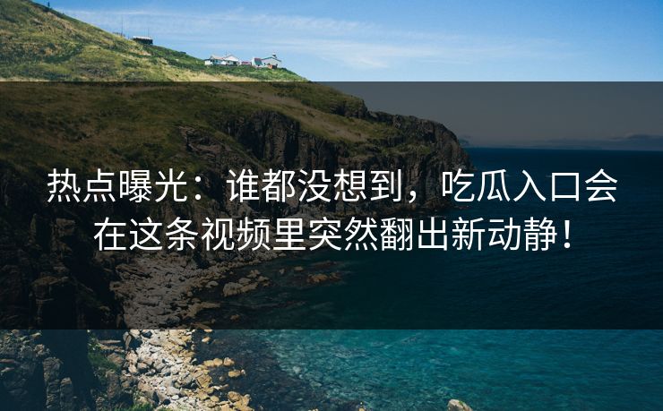 热点曝光：谁都没想到，吃瓜入口会在这条视频里突然翻出新动静！