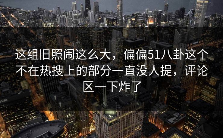 这组旧照闹这么大，偏偏51八卦这个不在热搜上的部分一直没人提，评论区一下炸了