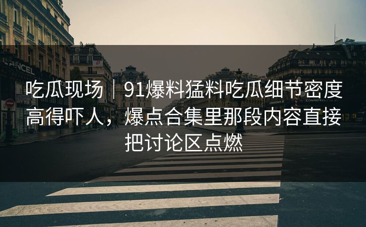 吃瓜现场｜91爆料猛料吃瓜细节密度高得吓人，爆点合集里那段内容直接把讨论区点燃