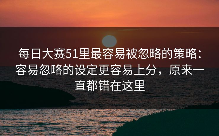 每日大赛51里最容易被忽略的策略：容易忽略的设定更容易上分，原来一直都错在这里