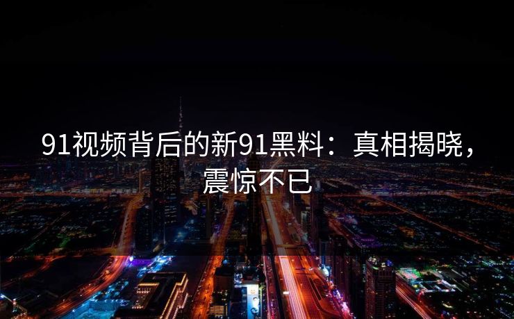 91视频背后的新91黑料：真相揭晓，震惊不已