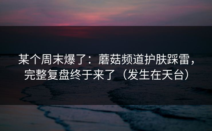某个周末爆了：蘑菇频道护肤踩雷，完整复盘终于来了（发生在天台）