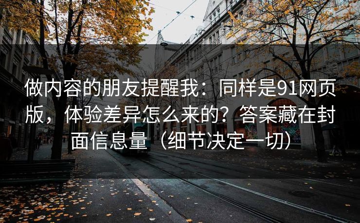 做内容的朋友提醒我：同样是91网页版，体验差异怎么来的？答案藏在封面信息量（细节决定一切）