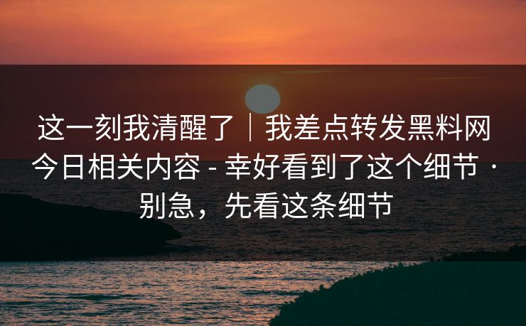 这一刻我清醒了|我差点转发黑料网今日相关内容 - 幸好看到了这个细节 · 别急,先看这条细节 这一刻我清醒了|我差点转发黑料网今日相关内容 - 幸好看到了这个细节 · 别急,先看这条细节