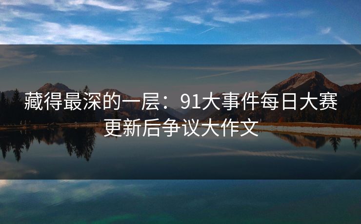 藏得最深的一层:91大事件每日大赛更新后争议大作文 藏得最深的一层:91大事件每日大赛更新后争议大作文