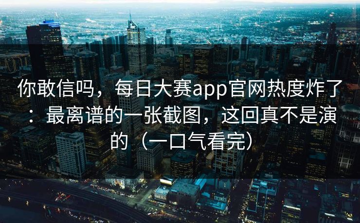 你敢信吗，每日大赛app官网热度炸了：最离谱的一张截图，这回真不是演的（一口气看完）