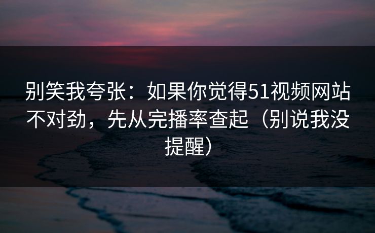 别笑我夸张：如果你觉得51视频网站不对劲，先从完播率查起（别说我没提醒）