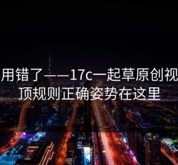 别再用错了——17c一起草原创视频置顶规则正确姿势在这里