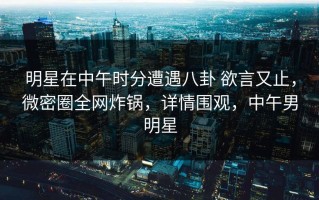 明星在中午时分遭遇八卦 欲言又止，微密圈全网炸锅，详情围观，中午男明星